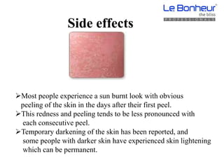 Side effects
Most people experience a sun burnt look with obvious
peeling of the skin in the days after their first peel.
This redness and peeling tends to be less pronounced with
each consecutive peel.
Temporary darkening of the skin has been reported, and
some people with darker skin have experienced skin lightening
which can be permanent.
 