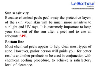 Sun sensitivity
Because chemical peels peel away the protective layers
of the skin, your skin will be much more sensitive to
sunlight and UV rays. It is extremely important to keep
your skin out of the sun after a peel and to use an
adequate SPF.
Bottom line
Most chemical peels appear to help clear most types of
acne. However, parlor person will guide you for better
results and other products to be used in conjunction with
chemical peeling procedure. to achieve a satisfactory
level of clearance.
 