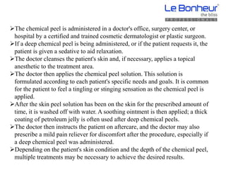 The chemical peel is administered in a doctor's office, surgery center, or
hospital by a certified and trained cosmetic dermatologist or plastic surgeon.
If a deep chemical peel is being administered, or if the patient requests it, the
patient is given a sedative to aid relaxation.
The doctor cleanses the patient's skin and, if necessary, applies a topical
anesthetic to the treatment area.
The doctor then applies the chemical peel solution. This solution is
formulated according to each patient's specific needs and goals. It is common
for the patient to feel a tingling or stinging sensation as the chemical peel is
applied.
After the skin peel solution has been on the skin for the prescribed amount of
time, it is washed off with water. A soothing ointment is then applied; a thick
coating of petroleum jelly is often used after deep chemical peels.
The doctor then instructs the patient on aftercare, and the doctor may also
prescribe a mild pain reliever for discomfort after the procedure, especially if
a deep chemical peel was administered.
Depending on the patient's skin condition and the depth of the chemical peel,
multiple treatments may be necessary to achieve the desired results.
 