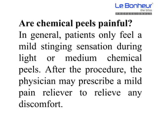 Are chemical peels painful?
In general, patients only feel a
mild stinging sensation during
light or medium chemical
peels. After the procedure, the
physician may prescribe a mild
pain reliever to relieve any
discomfort.
 