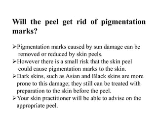 Will the peel get rid of pigmentation
marks?
Pigmentation marks caused by sun damage can be
removed or reduced by skin peels.
However there is a small risk that the skin peel
could cause pigmentation marks to the skin.
Dark skins, such as Asian and Black skins are more
prone to this damage; they still can be treated with
preparation to the skin before the peel.
Your skin practitioner will be able to advise on the
appropriate peel.
 