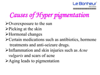 Causes of Hyper pigmentation
Overexposure to the sun
Picking at the skin
Hormonal changes
Certain medications such as antibiotics, hormone
treatments and anti-seizure drugs.
Inflammation and skin injuries such as Acne
vulgaris and scars of acne
Aging leads to pigmentation
 