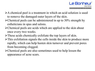 A chemical peel is a treatment in which an acid solution is used
to remove the damaged outer layers of the skin.
Chemical peels can be administered in up to 30% strength by
estheticians in spas and salons.
Chemical peels are acids which are applied to the skin about
once every two weeks.
These acids chemically exfoliate the top layers of skin.
This exfoliation signals the cells inside the skin to produce more
rapidly, which can help hasten skin turnover and prevent pores
from becoming clogged.
Chemical peels are also sometimes used to help lessen the
appearance of acne scars.
 