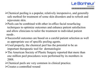 Chemical peeling is a popular, relatively inexpensive, and generally
safe method for treatment of some skin disorders and to refresh and
rejuvenate skin.
Peels can be combined with other in-office facial resurfacing
techniques to optimize outcomes and enhance patient satisfaction
and allow clinicians to tailor the treatment to individual patient
needs .
Successful outcomes are based on a careful patient selection as well
as appropriate use of specific peeling agents.
Used properly, the chemical peel has the potential to be an
important therapeutic tool for dermatologist
The American Society of Plastic Surgery reported that more than
one million peel procedures were performed by its members in
2008.
Chemical peels are very common in clinical practice.
Creates a controlled wound
 