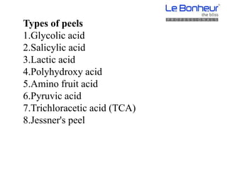 Types of peels
1.Glycolic acid
2.Salicylic acid
3.Lactic acid
4.Polyhydroxy acid
5.Amino fruit acid
6.Pyruvic acid
7.Trichloracetic acid (TCA)
8.Jessner's peel
 