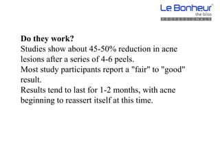 Do they work?
Studies show about 45-50% reduction in acne
lesions after a series of 4-6 peels.
Most study participants report a "fair" to "good"
result.
Results tend to last for 1-2 months, with acne
beginning to reassert itself at this time.
 