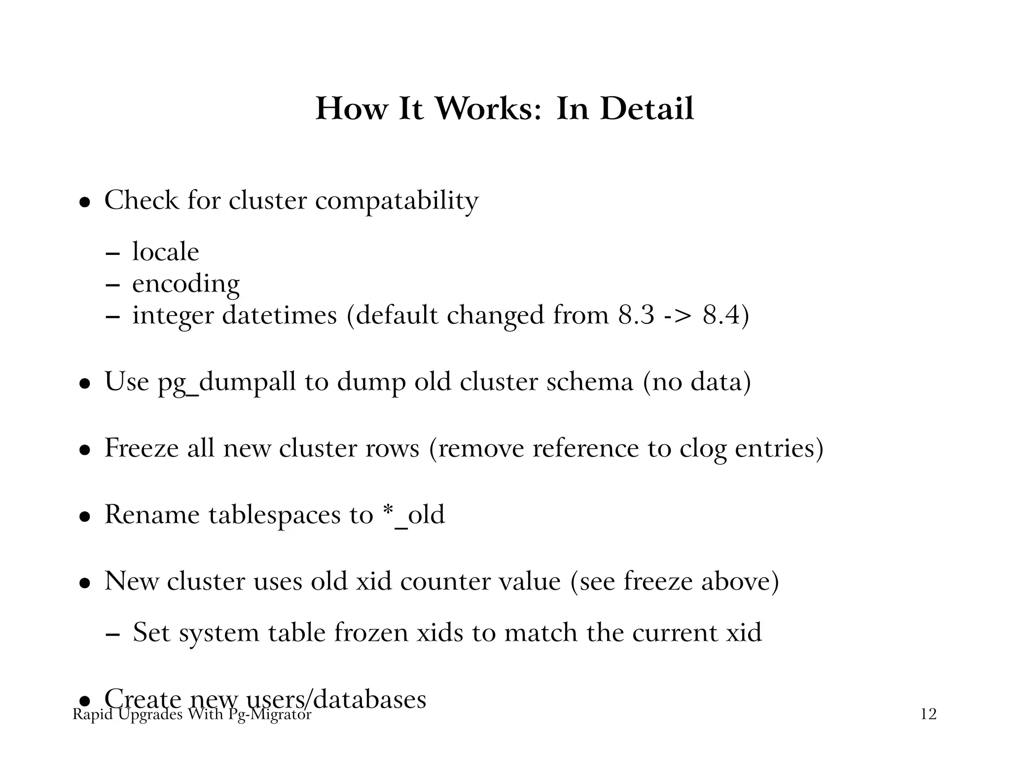 How It Works: In Detail

    Check for cluster compatability
 




    – locale
    – encoding
    – integer datetimes (default changed from 8.3 -> 8.4)

    Use pg_dumpall to dump old cluster schema (no data)
 




    Freeze all new cluster rows (remove reference to clog entries)
 




    Rename tablespaces to *_old
 




    New cluster uses old xid counter value (see freeze above)
 




    – Set system table frozen xids to match the current xid

    Create new users/databases
 




Rapid Upgrades With Pg-Migrator                                      12
 