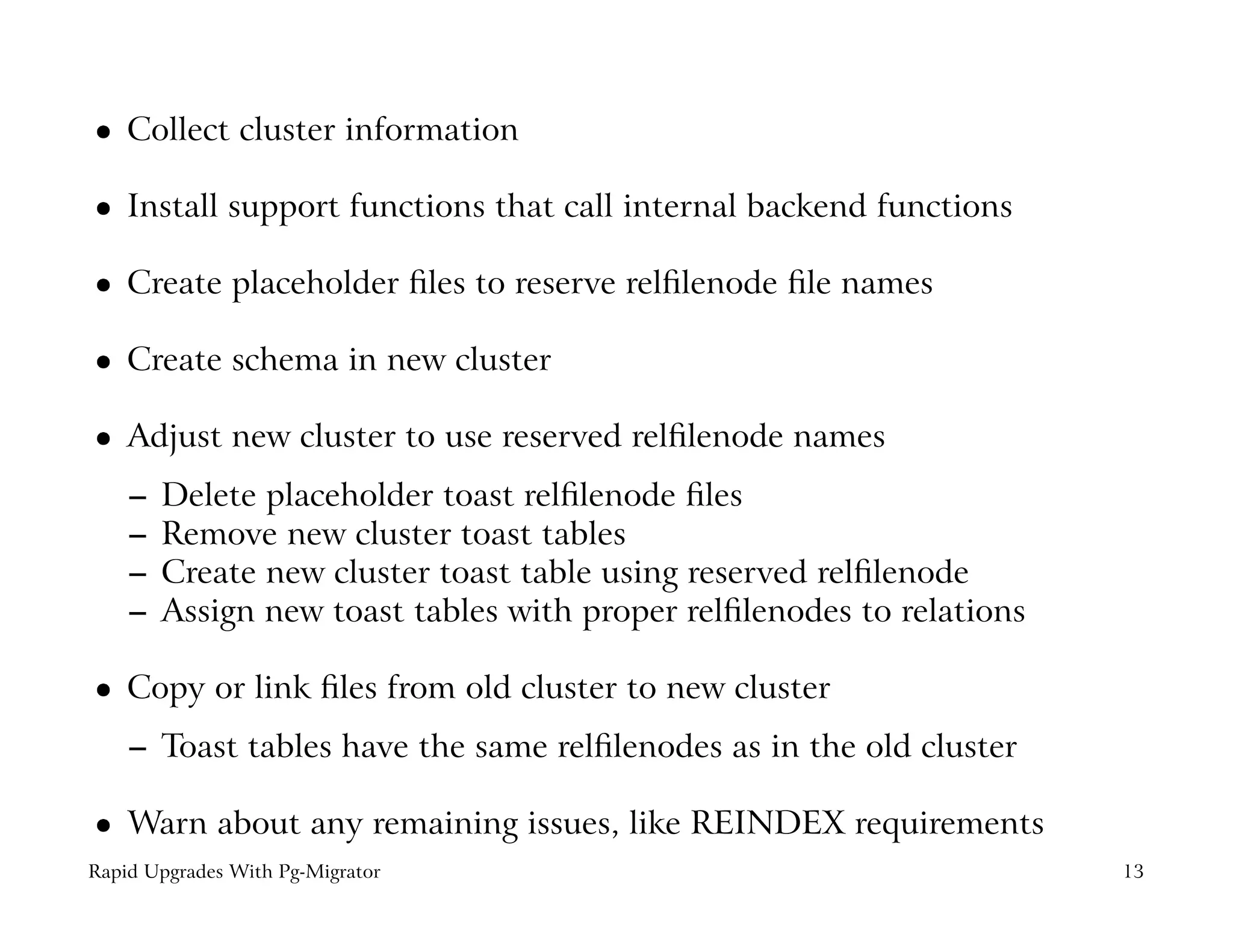 Collect cluster information
 




    Install support functions that call internal backend functions
 




    Create placeholder ﬁles to reserve relﬁlenode ﬁle names
 




    Create schema in new cluster
 




    Adjust new cluster to use reserved relﬁlenode names
 




    –   Delete placeholder toast relﬁlenode ﬁles
    –   Remove new cluster toast tables
    –   Create new cluster toast table using reserved relﬁlenode
    –   Assign new toast tables with proper relﬁlenodes to relations

    Copy or link ﬁles from old cluster to new cluster
 




    – Toast tables have the same relﬁlenodes as in the old cluster

    Warn about any remaining issues, like REINDEX requirements
 




Rapid Upgrades With Pg-Migrator                                        13
 