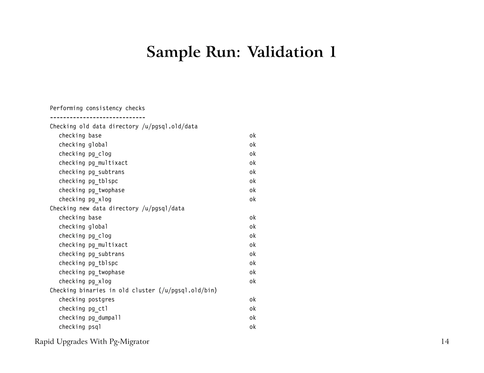 Sample Run: Validation 1


    Performing consistency checks
    -----------------------------
    Checking old data directory /u/pgsql.old/data
       checking base                                      ok
       checking global                                    ok
       checking pg_clog                                   ok
       checking pg_multixact                              ok
       checking pg_subtrans                               ok
       checking pg_tblspc                                 ok
       checking pg_twophase                               ok
       checking pg_xlog                                   ok
    Checking new data directory /u/pgsql/data
       checking base                                      ok
       checking global                                    ok
       checking pg_clog                                   ok
       checking pg_multixact                              ok
       checking pg_subtrans                               ok
       checking pg_tblspc                                 ok
       checking pg_twophase                               ok
       checking pg_xlog                                   ok
    Checking binaries in old cluster (/u/pgsql.old/bin)
       checking postgres                                  ok
       checking pg_ctl                                    ok
       checking pg_dumpall                                ok
       checking psql                                      ok

Rapid Upgrades With Pg-Migrator                                14
 