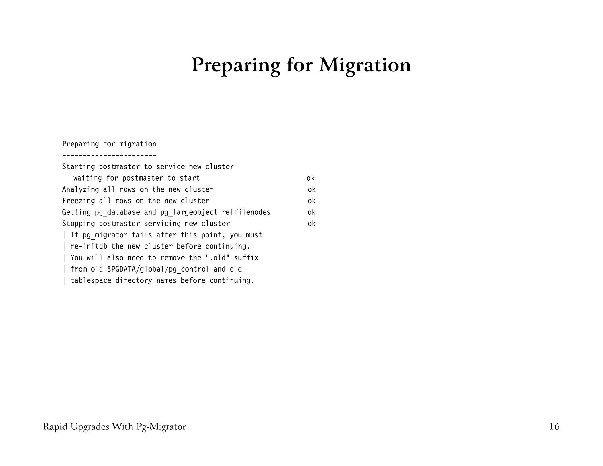 Preparing for Migration


    Preparing for migration
    -----------------------
    Starting postmaster to service new cluster
       waiting for postmaster to start                    ok
    Analyzing all rows on the new cluster                 ok
    Freezing all rows on the new cluster                  ok
    Getting pg_database and pg_largeobject relfilenodes   ok
    Stopping postmaster servicing new cluster             ok
    | If pg_migrator fails after this point, you must
    | re-initdb the new cluster before continuing.
    | You will also need to remove the ".old" suffix
    | from old $PGDATA/global/pg_control and old
    | tablespace directory names before continuing.




Rapid Upgrades With Pg-Migrator                                16
 