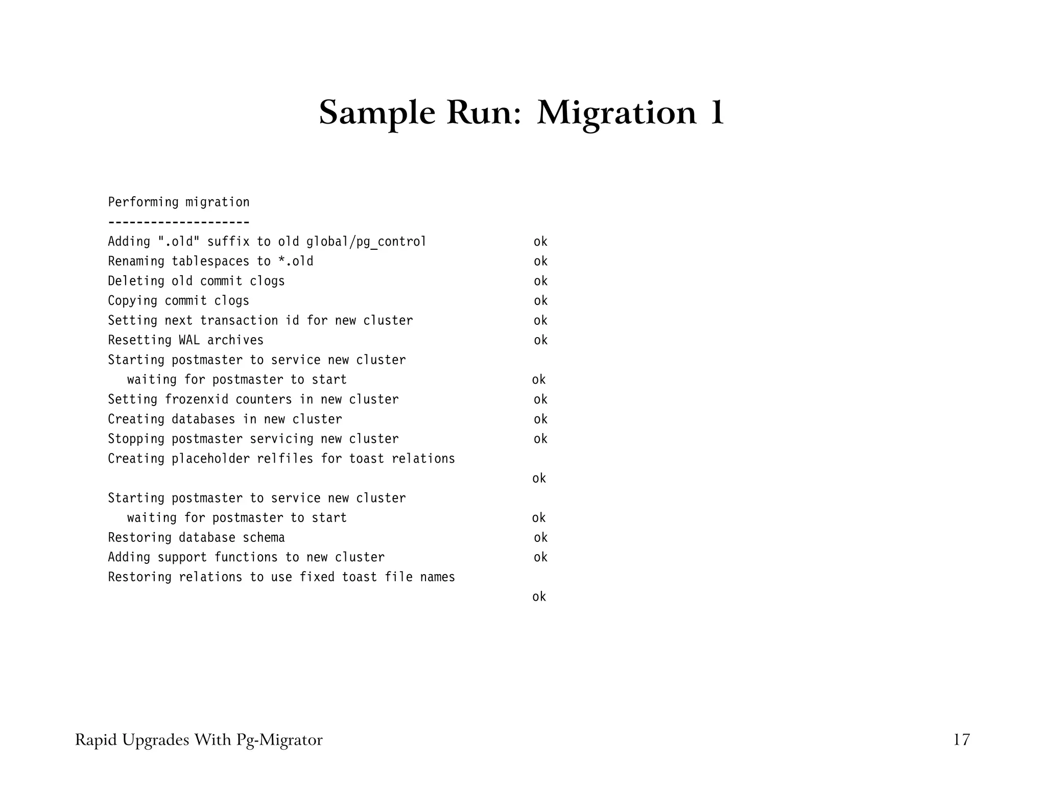 Sample Run: Migration 1

    Performing migration
    --------------------
    Adding ".old" suffix to old global/pg_control       ok
    Renaming tablespaces to *.old                       ok
    Deleting old commit clogs                           ok
    Copying commit clogs                                ok
    Setting next transaction id for new cluster         ok
    Resetting WAL archives                              ok
    Starting postmaster to service new cluster
       waiting for postmaster to start                  ok
    Setting frozenxid counters in new cluster           ok
    Creating databases in new cluster                   ok
    Stopping postmaster servicing new cluster           ok
    Creating placeholder relfiles for toast relations
                                                        ok
    Starting postmaster to service new cluster
       waiting for postmaster to start                  ok
    Restoring database schema                           ok
    Adding support functions to new cluster             ok
    Restoring relations to use fixed toast file names
                                                        ok




Rapid Upgrades With Pg-Migrator                              17
 