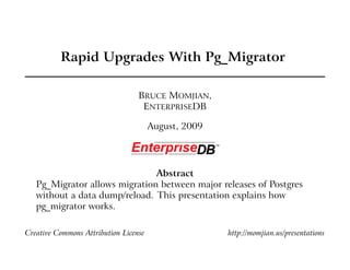 Rapid Upgrades With Pg_Migrator

                                  BRUCE MOMJIAN,
                                   ENTERPRISEDB

                                       August, 2009




                               Abstract
   Pg_Migrator allows migration between major releases of Postgres
   without a data dump/reload. This presentation explains how
   pg_migrator works.

Creative Commons Attribution License                  http://momjian.us/presentations
 
