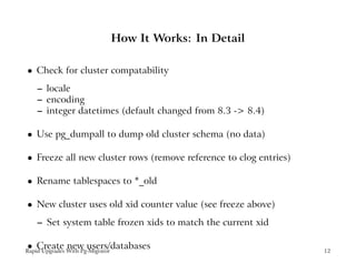 How It Works: In Detail

    Check for cluster compatability
 




    – locale
    – encoding
    – integer datetimes (default changed from 8.3 -> 8.4)

    Use pg_dumpall to dump old cluster schema (no data)
 




    Freeze all new cluster rows (remove reference to clog entries)
 




    Rename tablespaces to *_old
 




    New cluster uses old xid counter value (see freeze above)
 




    – Set system table frozen xids to match the current xid

    Create new users/databases
 




Rapid Upgrades With Pg-Migrator                                      12
 