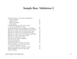 Sample Run: Validation 2


    Checking binaries in new cluster (/u/pgsql/bin)
       checking postgres                                     ok
       checking pg_ctl                                       ok
       checking pg_dumpall                                   ok
       checking psql                                         ok
    Starting postmaster to service old cluster
       waiting for postmaster to start                       ok
    Getting pg_database and pg_largeobject relfilenodes      ok
    Checking for columns with user-defined composite types   ok
    Checking for columns with user-defined array types       ok
    Checking for columns with user-defined enum types        ok
    Checking for /contrib/isn with bigint-passing mismatch   ok
    Checking for invalid ’name’ user columns                 ok
    Checking for tsquery user columns                        ok
    Creating script to adjust sequences                      ok
    Creating catalog dump                                    ok
    Splitting old dump file                                  ok
    Stopping postmaster servicing old cluster                ok
    Starting postmaster to service new cluster
       waiting for postmaster to start                       ok
    Checking for presence of required libraries              ok
    Stopping postmaster servicing new cluster                ok
    *Checks complete*



Rapid Upgrades With Pg-Migrator                                   15
 