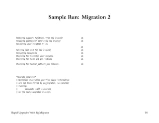 Sample Run: Migration 2


    Removing support functions from new cluster         ok
    Stopping postmaster servicing new cluster           ok
    Restoring user relation files
                                                        ok
    Setting next oid for new cluster                    ok
    Adjusting sequences                                 ok
    Checking for tsvector user columns                  ok
    Checking for hash and gin indexes                   ok

    Checking for bpchar_pattern_ops indexes             ok




    *Upgrade complete*
    | Optimizer statistics and free space information
    | are not transferred by pg_migrator, so consider
    | running:
    |       vacuumdb --all --analyze
    | on the newly-upgraded cluster.




Rapid Upgrades With Pg-Migrator                              18
 