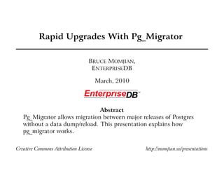Rapid Upgrades With Pg_Migrator

                                  BRUCE MOMJIAN,
                                   ENTERPRISEDB

                                       March, 2010




                               Abstract
   Pg_Migrator allows migration between major releases of Postgres
   without a data dump/reload. This presentation explains how
   pg_migrator works.

Creative Commons Attribution License                 http://momjian.us/presentations
 