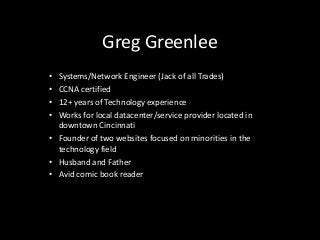 Greg Greenlee
• Systems/Network Engineer (Jack of all Trades)
• CCNA certified
• 12+ years of Technology experience
• Works for local datacenter/service provider located in
  downtown Cincinnati
• Founder of two websites focused on minorities in the
  technology field
• Husband and Father
• Avid comic book reader
 