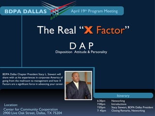 BDPA DALLAS                                                April 19th Program Meeting




                                The Real “X Factor”
                                            Factor
                                                            DAP
                                                 Disposition Attitude & Personality




BDPA Dallas Chapter President Stacy L. Stewart will
share with us his experiences in corporate America of
going from the mailroom to management and how X
Factors are a significant force in advancing your career.



                                                                                          Itinerary
                                                                            6:30pm    Networking
 Location:                                                                  7:00pm    Introductions
                                                                            7:05pm    Stacy Stewart, BDPA Dallas President
Center for Community Cooperation                                            7: 45pm   Closing Remarks, Networking
2900 Live Oak Street, Dallas, TX 75204
 