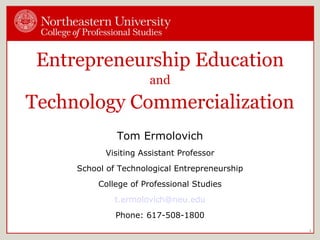 Entrepreneurship Education and Technology Commercialization Tom Ermolovich Visiting Assistant Professor School of Technological Entrepreneurship College of Professional Studies [email_address] Phone: 617-508-1800 