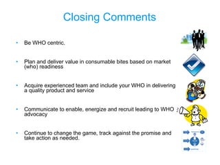 Closing Comments Be WHO centric. Plan and deliver value in consumable bites based on market (who) readiness Acquire experienced team and include your WHO in delivering a quality product and service Communicate to enable, energize and recruit leading to WHO advocacy Continue to change the game, track against the promise and take action as needed. 
