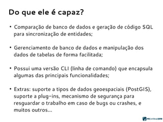 Do que ele é capaz?
●
Comparação de banco de dados e geração de código SQL
para sincronização de entidades;
●
Gerenciamento de banco de dados e manipulação dos
dados de tabelas de forma facilitada;
●
Possui uma versão CLI (linha de comando) que encapsula
algumas das principais funcionalidades;
●
Extras: suporte a tipos de dados geoespaciais (PostGIS),
suporte a plug-ins, mecanismo de segurança para
resguardar o trabalho em caso de bugs ou crashes, e
muitos outros...
 