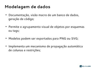 Modelagem de dados
●
Documentação, visão macro de um banco de dados,
geração de código;
●
Permite o agrupamento visual de objetos por esquemas
ou tags;
●
Modelos podem ser exportados para PNG ou SVG;
●
Implementa um mecanismo de propagação automática
de colunas e restrições;
 