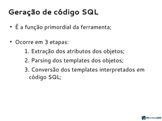 Geração de código SQL
●
É a função primordial da ferramenta;
●
Ocorre em 3 etapas:
1. Extração dos atributos dos objetos;
2. Parsing dos templates dos objetos;
3. Conversão dos templates interpretados em
código SQL;
 