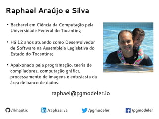 Raphael Araújo e Silva
●
Bacharel em Ciência da Computação pela
Universidade Federal do Tocantins;
●
Há 12 anos atuando como Desenvolvedor
de Software na Assembleia Legislativa do
Estado do Tocantins;
●
Apaixonado pela programação, teoria de
compiladores, computação gráfica,
processamento de imagens e entusiasta da
área de banco de dados.
/rkhaotix /raphasilva /pgmodeler/pgmodeler
raphael@pgmodeler.io
 