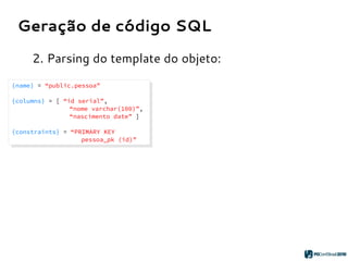Geração de código SQL
2. Parsing do template do objeto:
{name} = “public.pessoa”
{columns} = [ “id serial”,
“nome varchar(100)”,
“nascimento date” ]
{constraints} = “PRIMARY KEY
pessoa_pk (id)”
{name} = “public.pessoa”
{columns} = [ “id serial”,
“nome varchar(100)”,
“nascimento date” ]
{constraints} = “PRIMARY KEY
pessoa_pk (id)”
 