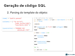 Geração de código SQL
2. Parsing do template do objeto:
{name} = “public.pessoa”
{columns} = [ “id serial”,
“nome varchar(100)”,
“nascimento date” ]
{constraints} = “PRIMARY KEY
pessoa_pk (id)”
{name} = “public.pessoa”
{columns} = [ “id serial”,
“nome varchar(100)”,
“nascimento date” ]
{constraints} = “PRIMARY KEY
pessoa_pk (id)”
 