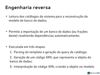 Engenharia reversa
●
Leitura dos catálogos do sistema para a reconstrução do
modelo de banco de dados;
●
Permite a importação de um banco de dados (ou frações
deste) resolvendo dependências automaticamente;
●
Executada em três etapas:
1. Parsing do template e geração da query de catálogo;
2. Geração de um código XML que representa o objeto do
banco de dados;
3. Interpretação do código XML criando o objeto no modelo.
 