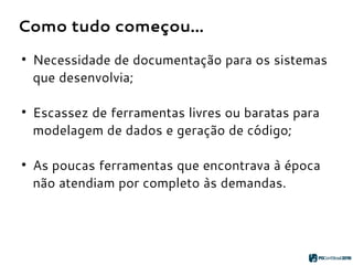 Como tudo começou...
●
Necessidade de documentação para os sistemas
que desenvolvia;
●
Escassez de ferramentas livres ou baratas para
modelagem de dados e geração de código;
●
As poucas ferramentas que encontrava à época
não atendiam por completo às demandas.
 