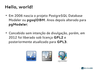 Hello, world!
●
Em 2006 nascia o projeto PostgreSQL Database
Modeler ou pgsqlDBM. Anos depois alterado para
pgModeler;
●
Concebido sem intenção de divulgação, porém, em
2012 foi liberado sob licença GPL2 e
posteriormente atualizado para GPL3.
 