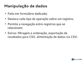 Manipulação de dados
●
Feita em formulário dedicado;
●
Destaca cada tipo de operação sobre um registro;
●
Permite a navegação entre registros que se
relacionam;
●
Extras: filtragem e ordenação, exportação de
resultados para CSV, alimentação de dados via CSV;
 