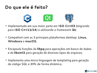 Do que ele é feito?
●
Implementado em sua maior parte em ISO C++03 (migrando
para ISO C++11/14) e utilizando o framework Qt;
●
Compatível com as 3 principais plataformas desktop: Linux,
Windows e macOS;
●
Encapsula funções da libpq para operações em banco de dados
e da libxml2 para geração de diversos tipos de arquivos;
●
Implementa uma micro linguagem de templating para geração
de código SQL e XML de forma dinâmica.
 