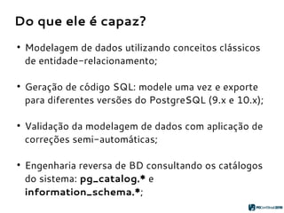 Do que ele é capaz?
●
Modelagem de dados utilizando conceitos clássicos
de entidade-relacionamento;
●
Geração de código SQL: modele uma vez e exporte
para diferentes versões do PostgreSQL (9.x e 10.x);
●
Validação da modelagem de dados com aplicação de
correções semi-automáticas;
●
Engenharia reversa de BD consultando os catálogos
do sistema: pg_catalog.* e
information_schema.*;
 