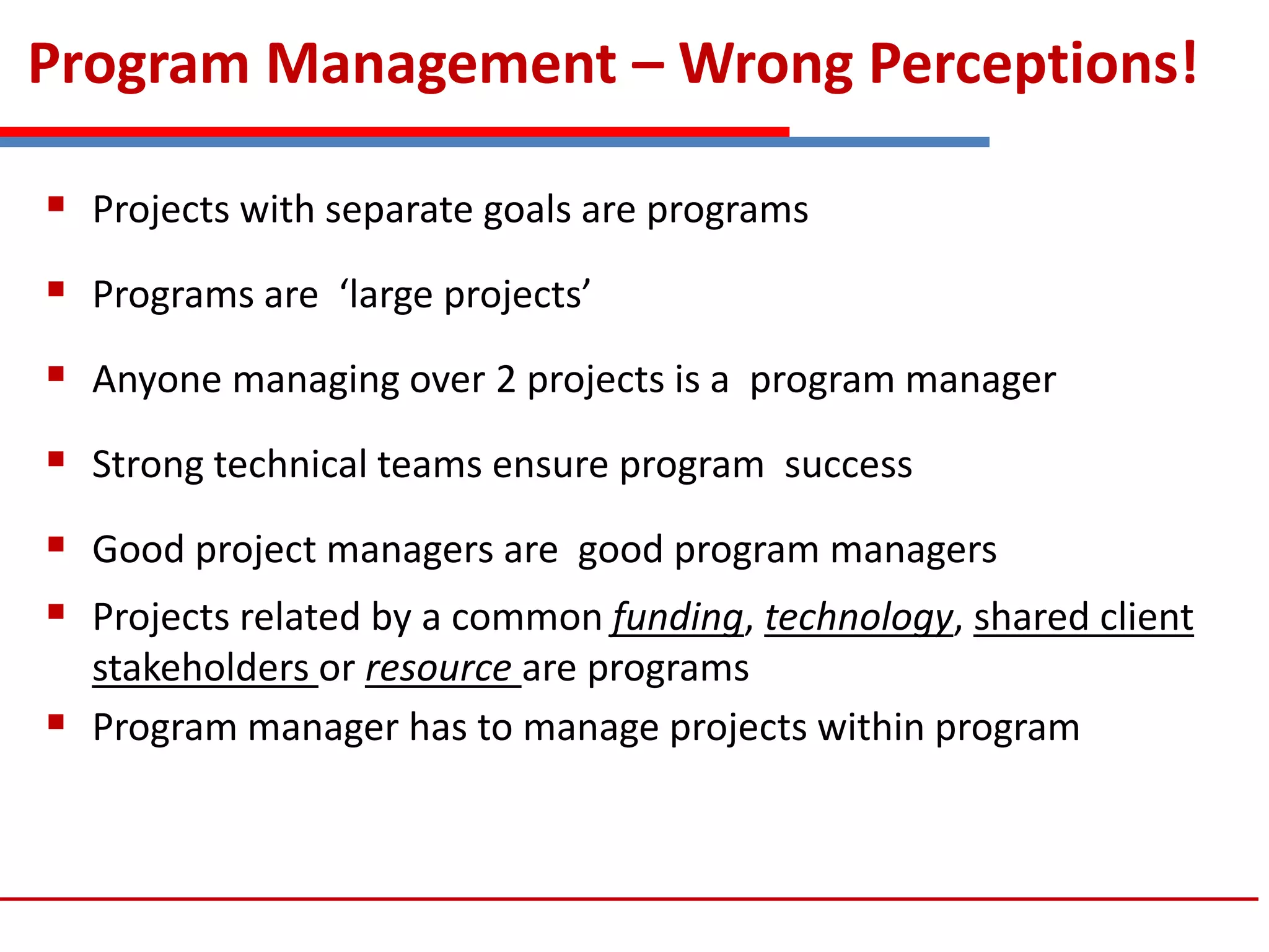 Program Management – Wrong Perceptions!
 Projects with separate goals are programs
 Programs are ‘large projects’
 Anyone managing over 2 projects is a program manager
 Strong technical teams ensure program success
 Good project managers are good program managers
 Projects related by a common funding, technology, shared client
stakeholders or resource are programs
 Program manager has to manage projects within program
 