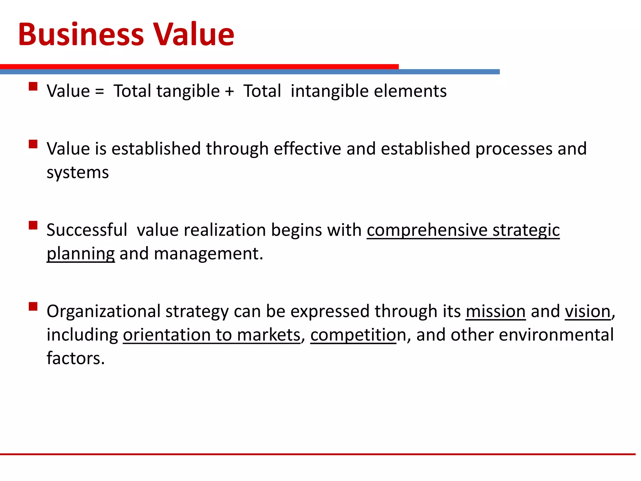 Business Value
 Value = Total tangible + Total intangible elements
 Value is established through effective and established processes and
systems
 Successful value realization begins with comprehensive strategic
planning and management.
 Organizational strategy can be expressed through its mission and vision,
including orientation to markets, competition, and other environmental
factors.
 
