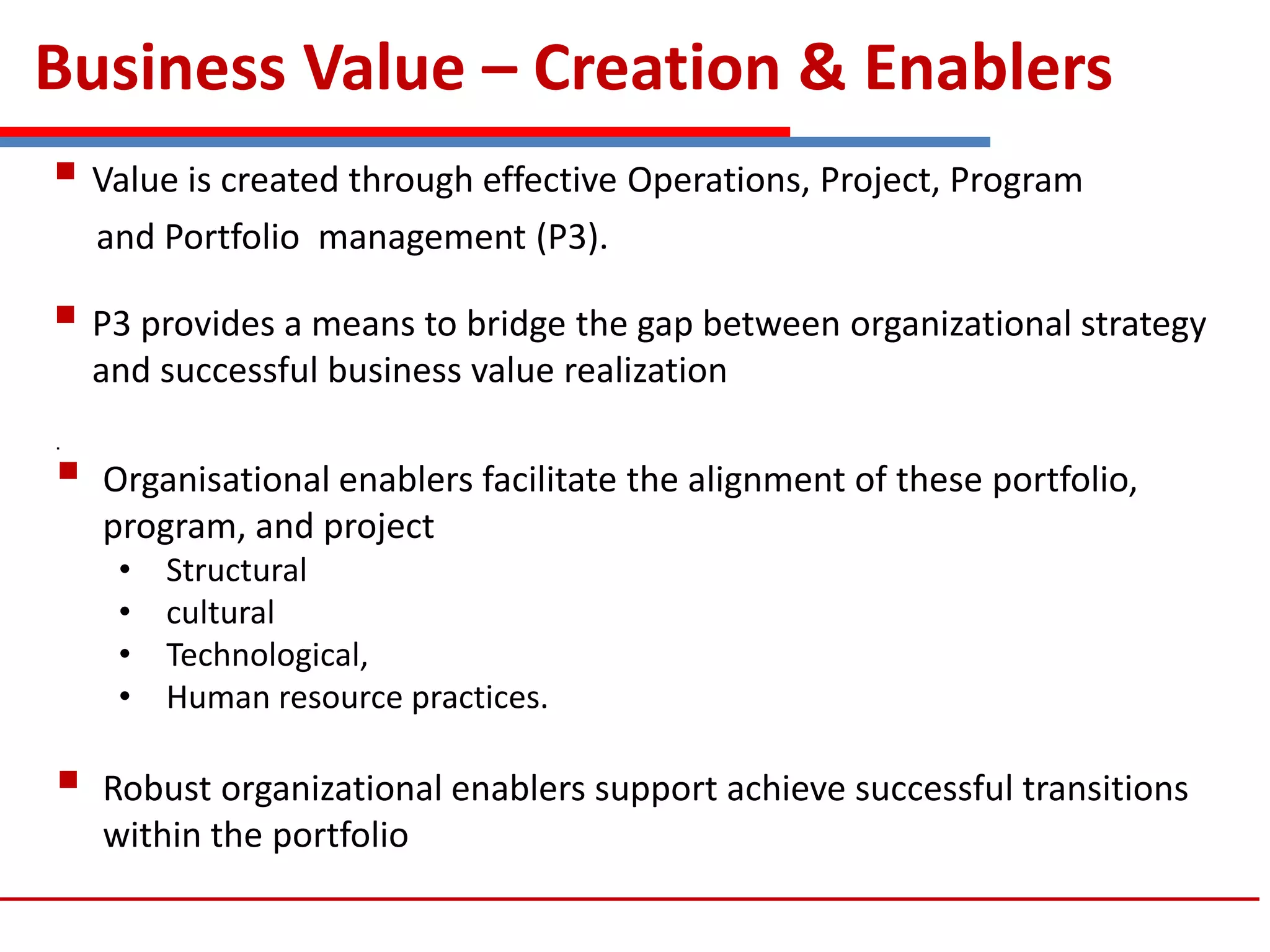 Business Value – Creation & Enablers
 Value is created through effective Operations, Project, Program
and Portfolio management (P3).
 P3 provides a means to bridge the gap between organizational strategy
and successful business value realization
.
 Organisational enablers facilitate the alignment of these portfolio,
program, and project
• Structural
• cultural
• Technological,
• Human resource practices.
 Robust organizational enablers support achieve successful transitions
within the portfolio
 