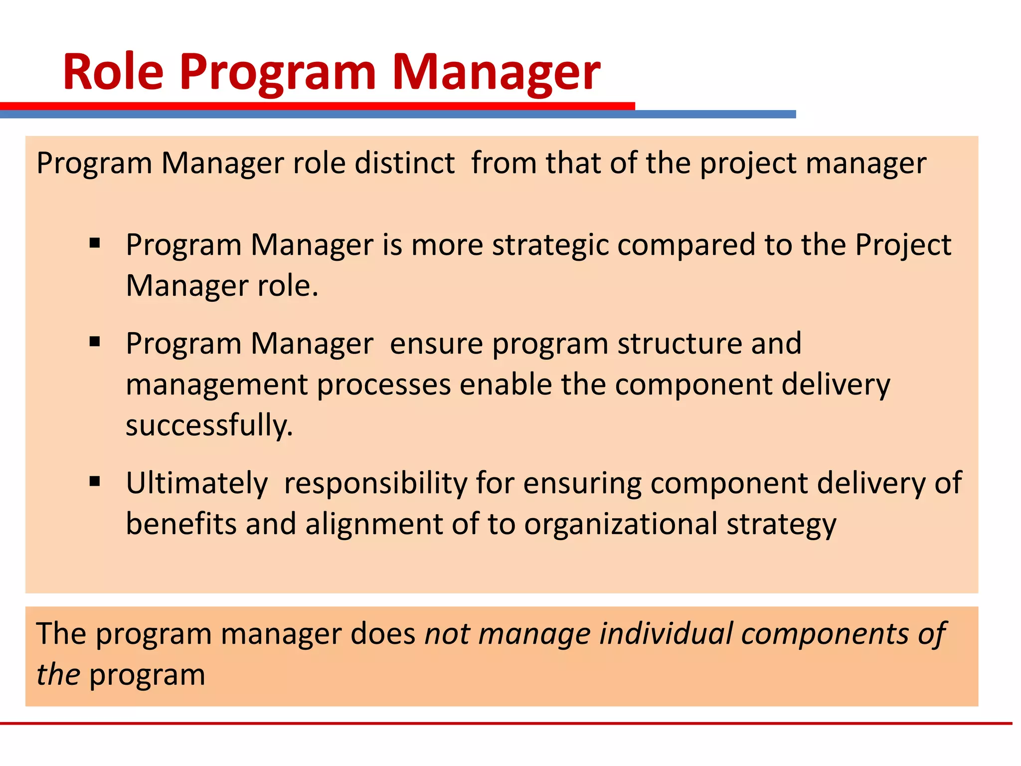 Role Program Manager
Program Manager role distinct from that of the project manager
 Program Manager is more strategic compared to the Project
Manager role.
 Program Manager ensure program structure and
management processes enable the component delivery
successfully.
 Ultimately responsibility for ensuring component delivery of
benefits and alignment of to organizational strategy
The program manager does not manage individual components of
the program
 