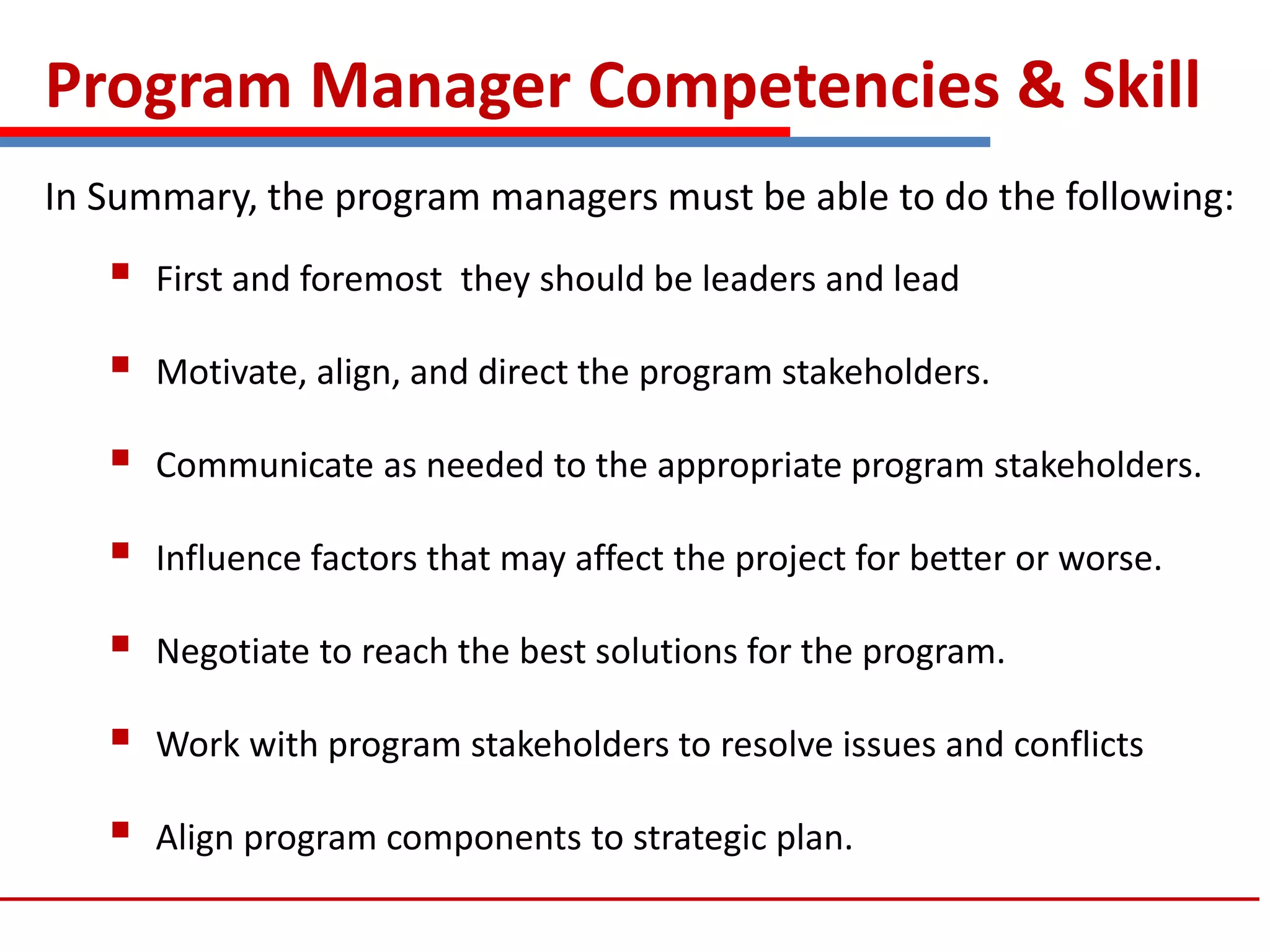 Program Manager Competencies & Skill
In Summary, the program managers must be able to do the following:
 First and foremost they should be leaders and lead
 Motivate, align, and direct the program stakeholders.
 Communicate as needed to the appropriate program stakeholders.
 Influence factors that may affect the project for better or worse.
 Negotiate to reach the best solutions for the program.
 Work with program stakeholders to resolve issues and conflicts
 Align program components to strategic plan.
 