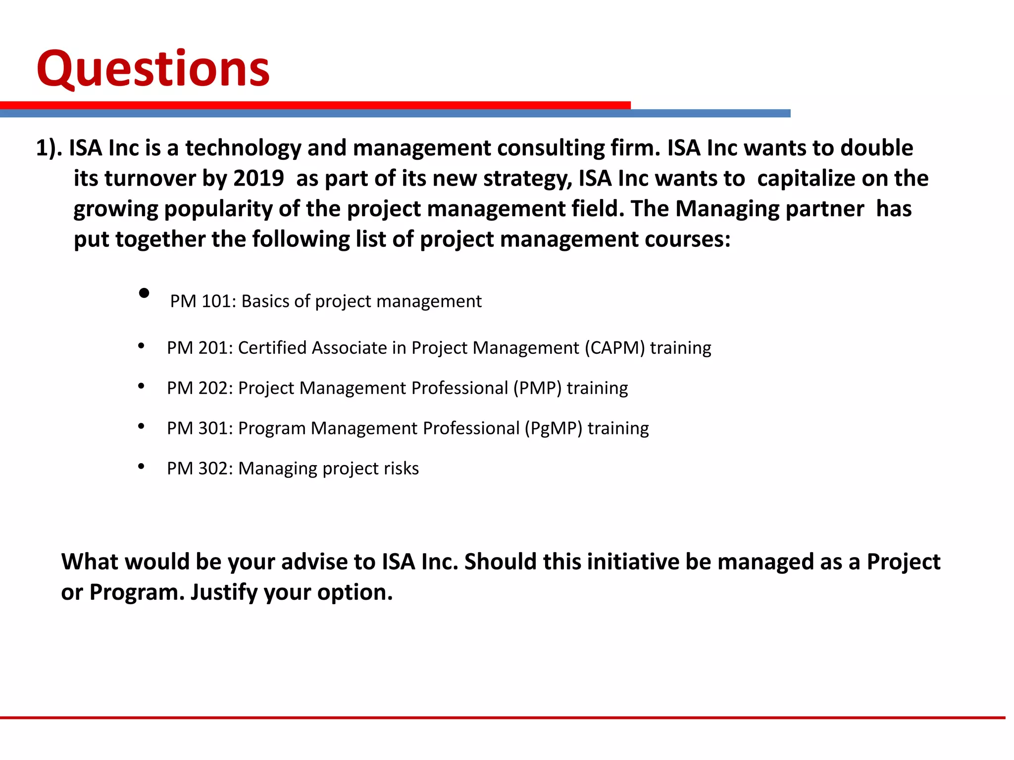 Questions
1). ISA Inc is a technology and management consulting firm. ISA Inc wants to double
its turnover by 2019 as part of its new strategy, ISA Inc wants to capitalize on the
growing popularity of the project management field. The Managing partner has
put together the following list of project management courses:
• PM 101: Basics of project management
• PM 201: Certified Associate in Project Management (CAPM) training
• PM 202: Project Management Professional (PMP) training
• PM 301: Program Management Professional (PgMP) training
• PM 302: Managing project risks
What would be your advise to ISA Inc. Should this initiative be managed as a Project
or Program. Justify your option.
 