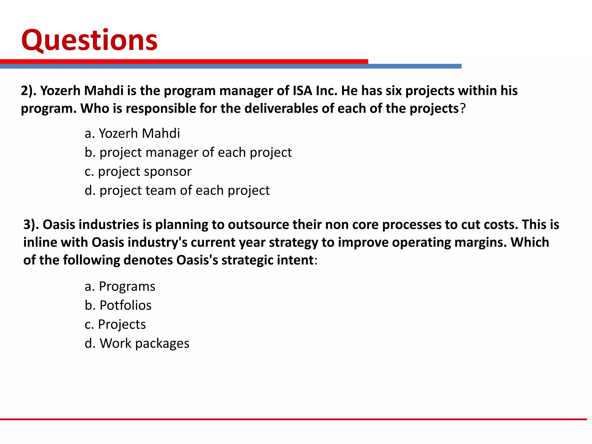 Questions
2). Yozerh Mahdi is the program manager of ISA Inc. He has six projects within his
program. Who is responsible for the deliverables of each of the projects?
a. Yozerh Mahdi
b. project manager of each project
c. project sponsor
d. project team of each project
3). Oasis industries is planning to outsource their non core processes to cut costs. This is
inline with Oasis industry's current year strategy to improve operating margins. Which
of the following denotes Oasis's strategic intent:
a. Programs
b. Potfolios
c. Projects
d. Work packages
 