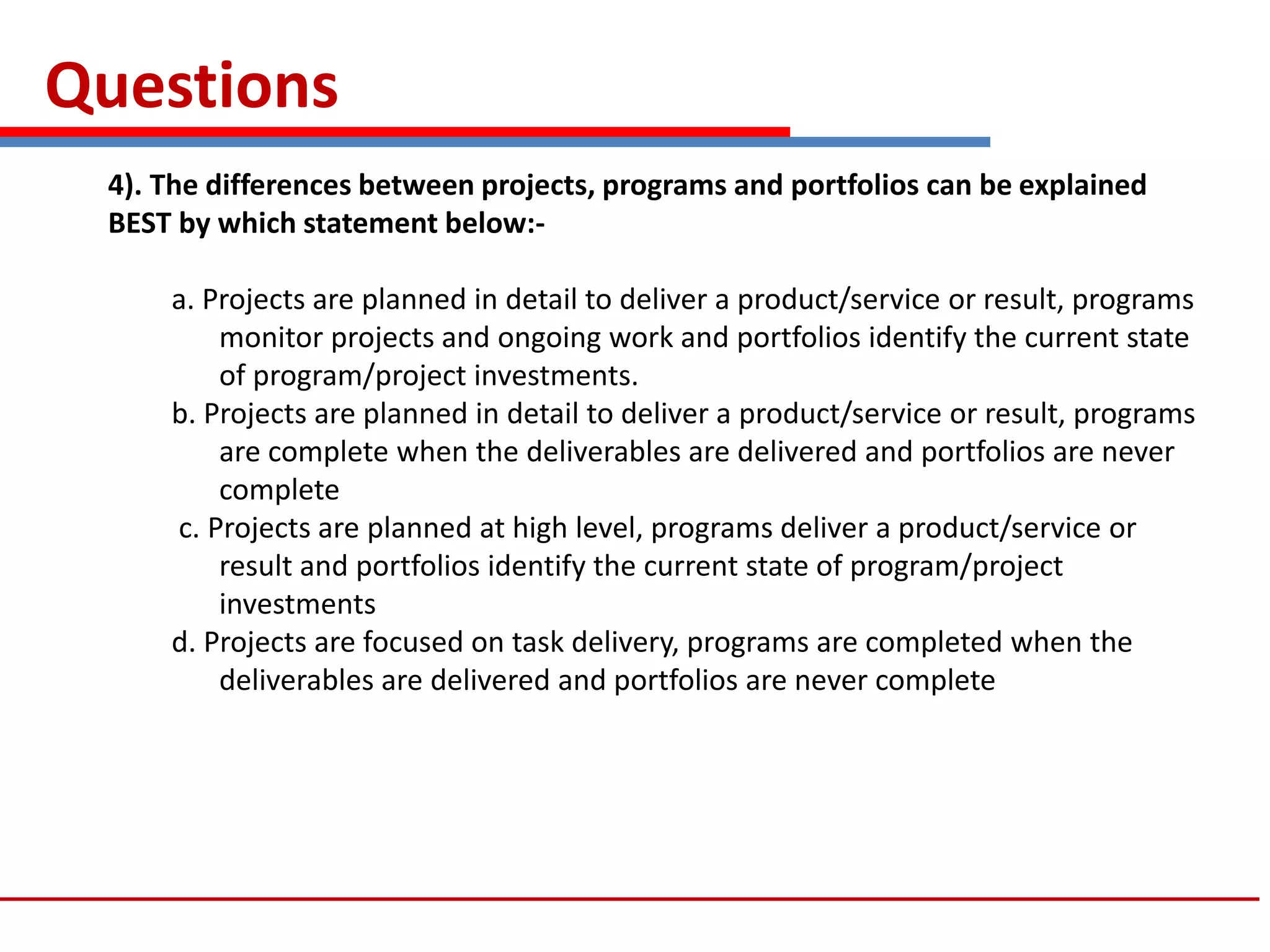 Questions
4). The differences between projects, programs and portfolios can be explained
BEST by which statement below:-
a. Projects are planned in detail to deliver a product/service or result, programs
monitor projects and ongoing work and portfolios identify the current state
of program/project investments.
b. Projects are planned in detail to deliver a product/service or result, programs
are complete when the deliverables are delivered and portfolios are never
complete
c. Projects are planned at high level, programs deliver a product/service or
result and portfolios identify the current state of program/project
investments
d. Projects are focused on task delivery, programs are completed when the
deliverables are delivered and portfolios are never complete
 
