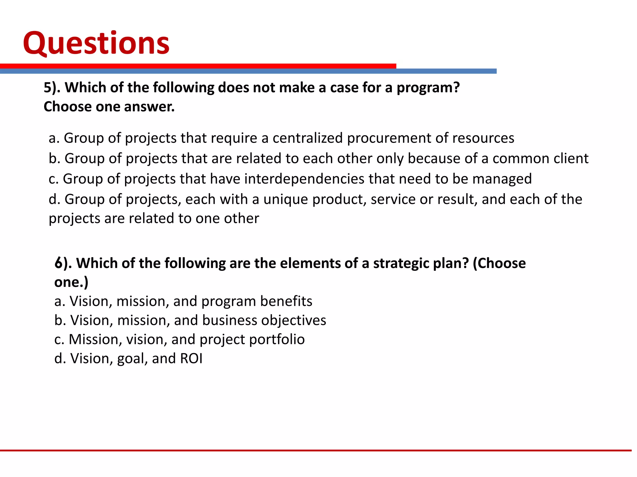 Questions
5). Which of the following does not make a case for a program?
Choose one answer.
a. Group of projects that require a centralized procurement of resources
b. Group of projects that are related to each other only because of a common client
c. Group of projects that have interdependencies that need to be managed
d. Group of projects, each with a unique product, service or result, and each of the
projects are related to one other
6). Which of the following are the elements of a strategic plan? (Choose
one.)
a. Vision, mission, and program benefits
b. Vision, mission, and business objectives
c. Mission, vision, and project portfolio
d. Vision, goal, and ROI
 