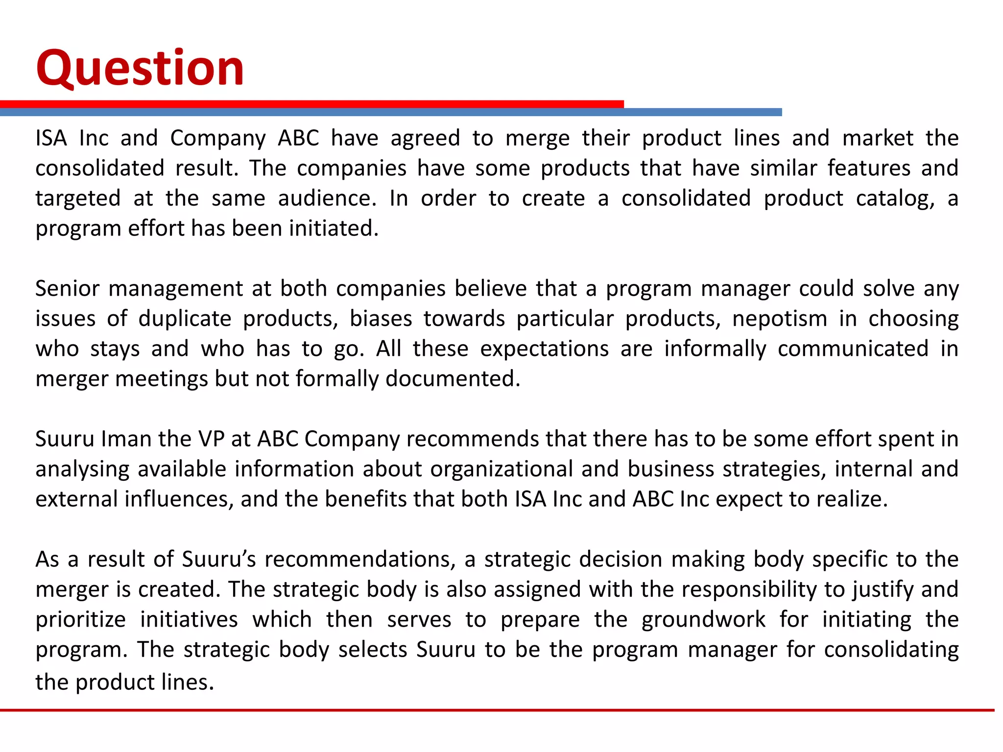 Question
ISA Inc and Company ABC have agreed to merge their product lines and market the
consolidated result. The companies have some products that have similar features and
targeted at the same audience. In order to create a consolidated product catalog, a
program effort has been initiated.
Senior management at both companies believe that a program manager could solve any
issues of duplicate products, biases towards particular products, nepotism in choosing
who stays and who has to go. All these expectations are informally communicated in
merger meetings but not formally documented.
Suuru Iman the VP at ABC Company recommends that there has to be some effort spent in
analysing available information about organizational and business strategies, internal and
external influences, and the benefits that both ISA Inc and ABC Inc expect to realize.
As a result of Suuru’s recommendations, a strategic decision making body specific to the
merger is created. The strategic body is also assigned with the responsibility to justify and
prioritize initiatives which then serves to prepare the groundwork for initiating the
program. The strategic body selects Suuru to be the program manager for consolidating
the product lines.
 