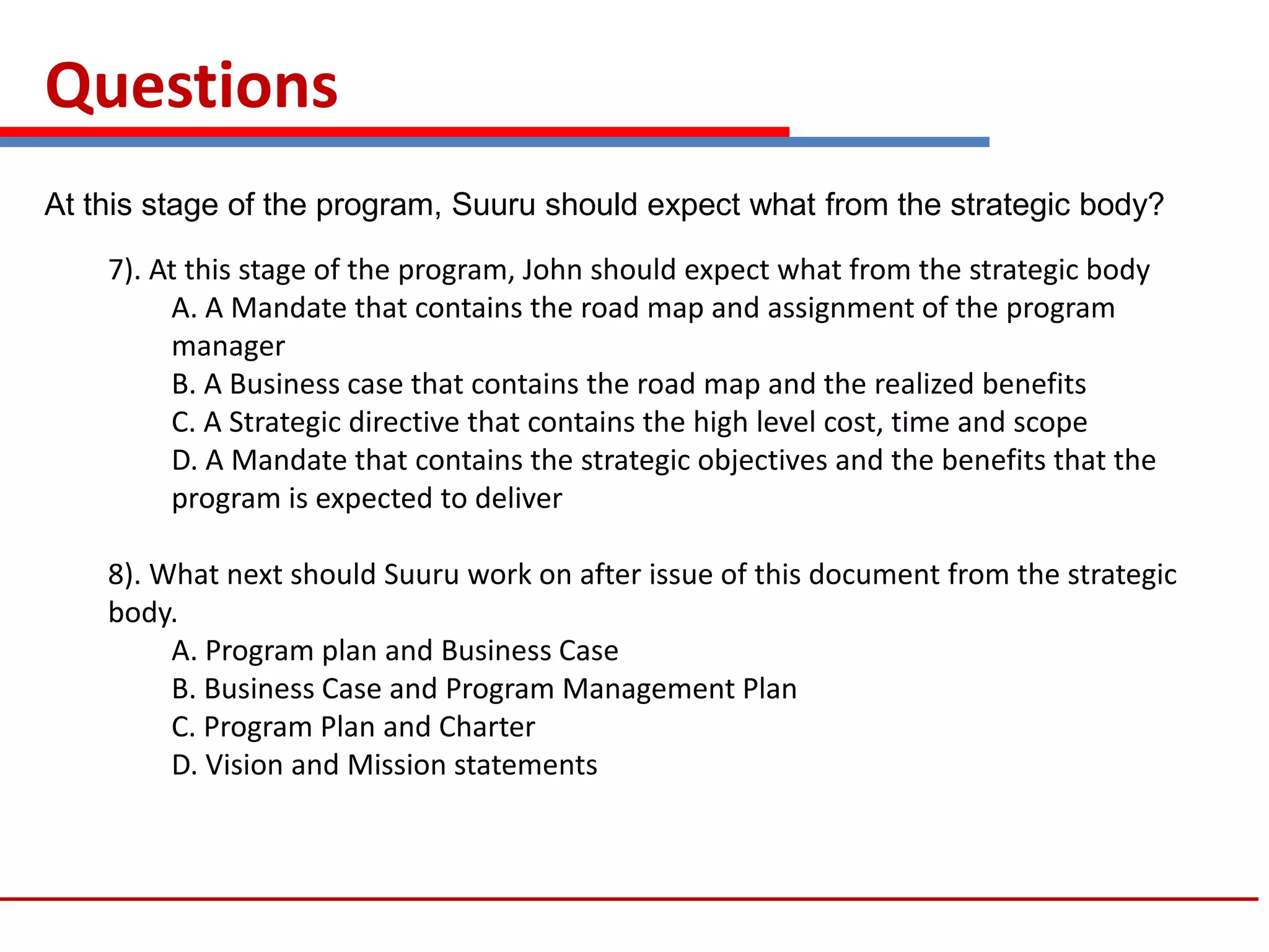 Questions
7). At this stage of the program, John should expect what from the strategic body
A. A Mandate that contains the road map and assignment of the program
manager
B. A Business case that contains the road map and the realized benefits
C. A Strategic directive that contains the high level cost, time and scope
D. A Mandate that contains the strategic objectives and the benefits that the
program is expected to deliver
8). What next should Suuru work on after issue of this document from the strategic
body.
A. Program plan and Business Case
B. Business Case and Program Management Plan
C. Program Plan and Charter
D. Vision and Mission statements
At this stage of the program, Suuru should expect what from the strategic body?
 