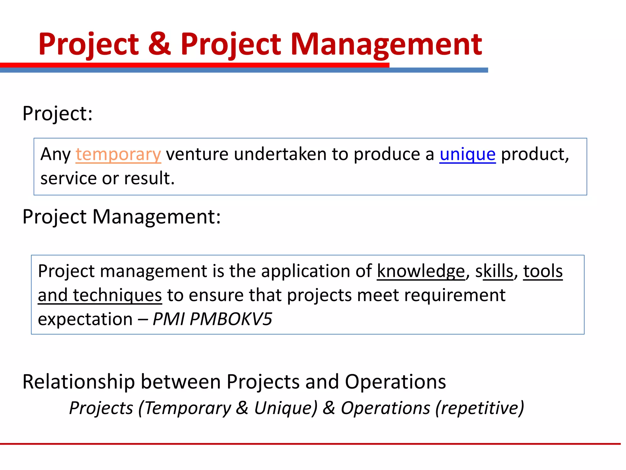 Project & Project Management
Project:
Project Management:
Relationship between Projects and Operations
Projects (Temporary & Unique) & Operations (repetitive)
Any temporary venture undertaken to produce a unique product,
service or result.
Project management is the application of knowledge, skills, tools
and techniques to ensure that projects meet requirement
expectation – PMI PMBOKV5
 