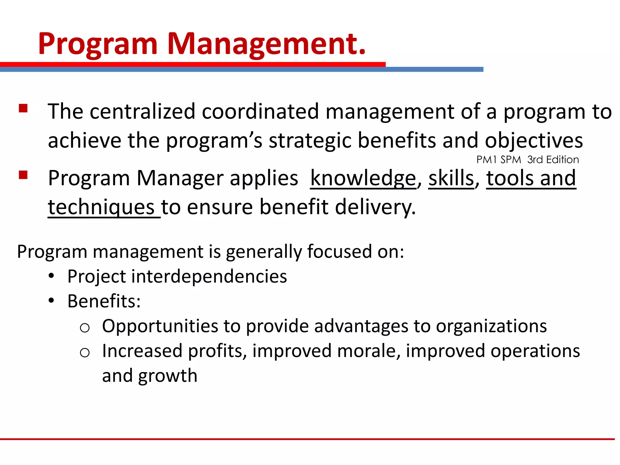 Program Management.
 The centralized coordinated management of a program to
achieve the program’s strategic benefits and objectives
 Program Manager applies knowledge, skills, tools and
techniques to ensure benefit delivery.
Program management is generally focused on:
• Project interdependencies
• Benefits:
o Opportunities to provide advantages to organizations
o Increased profits, improved morale, improved operations
and growth
PM1 SPM 3rd Edition
 