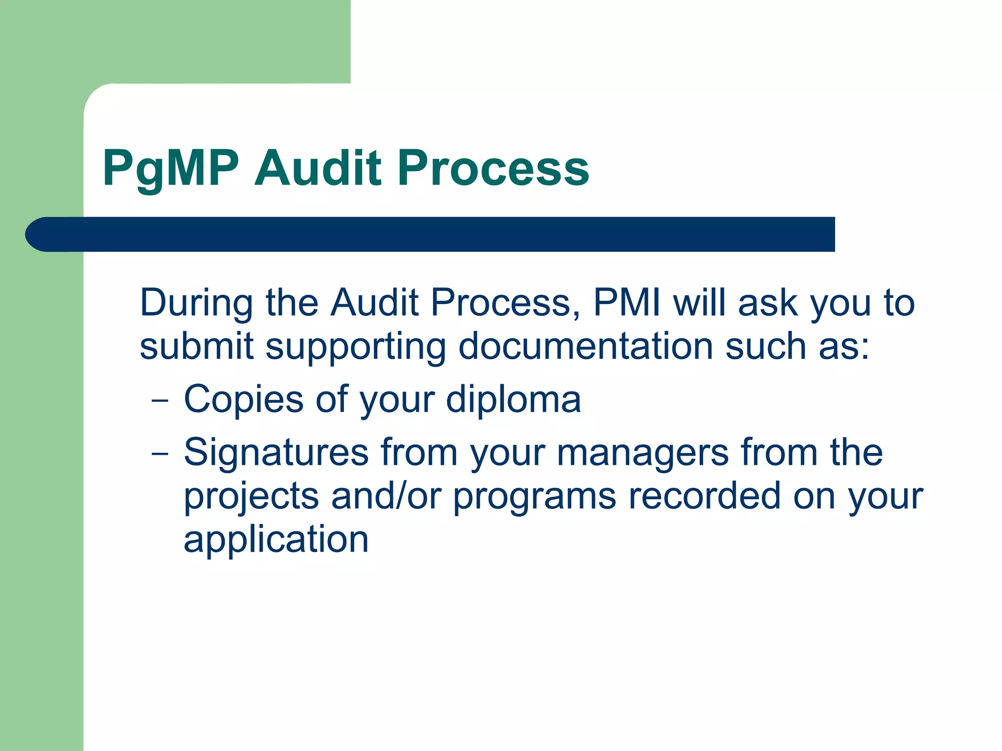 PgMP Audit Process During the Audit Process, PMI will ask you to submit supporting documentation such as: Copies of your diploma  Signatures from your managers from the projects and/or programs recorded on your application 